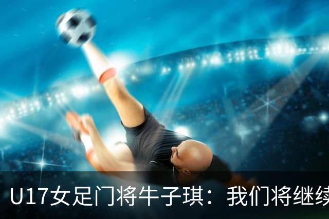 U17女足门将牛子琪：我们将继续奋进，梦想登上领奖台